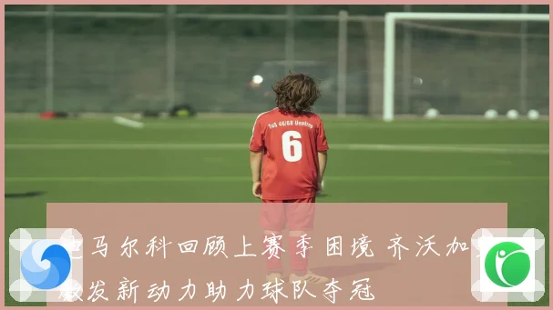 迪马尔科回顾上赛季困境 齐沃加盟激发新动力助力球队夺冠