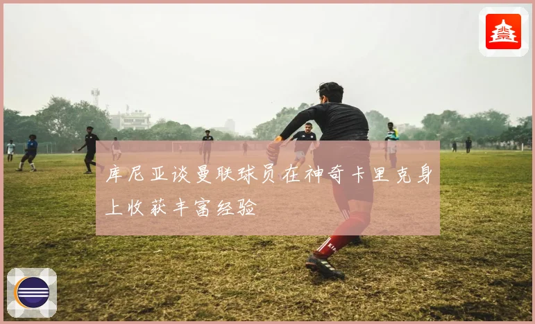 库尼亚谈曼联球员在神奇卡里克身上收获丰富经验