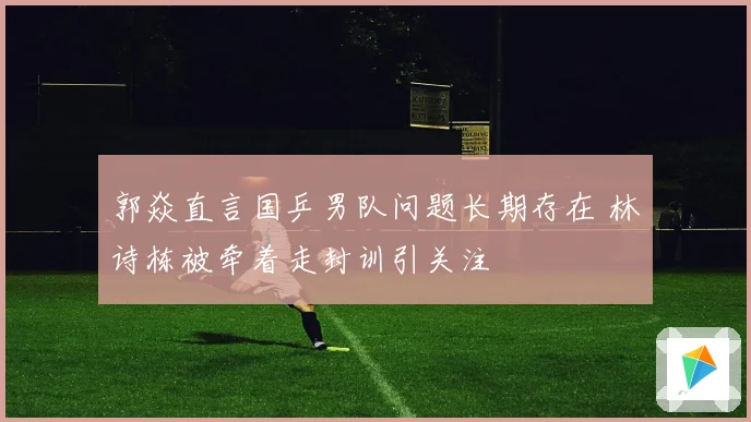 郭焱直言国乒男队问题长期存在 林诗栋被牵着走封训引关注