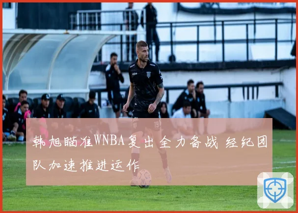 韩旭瞄准WNBA复出全力备战 经纪团队加速推进运作