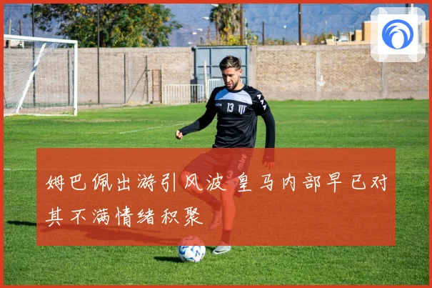 姆巴佩出游引风波 皇马内部早已对其不满情绪积聚