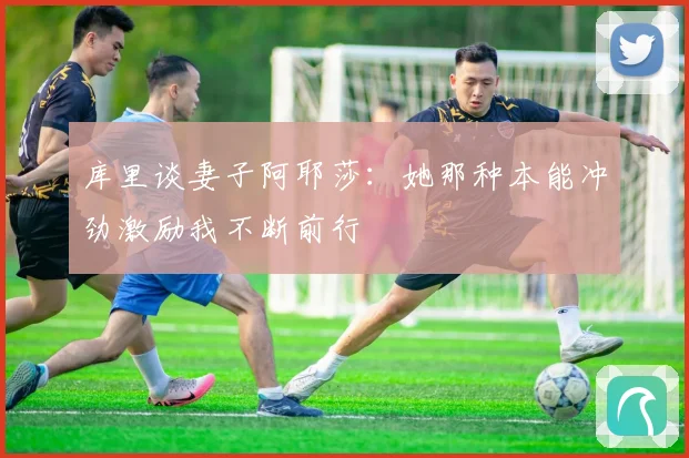 库里谈妻子阿耶莎：她那种本能冲劲激励我不断前行