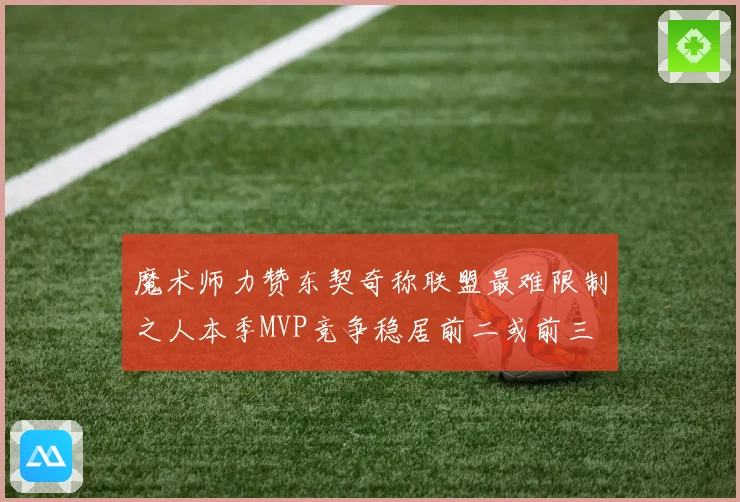 魔术师力赞东契奇称联盟最难限制之人本季MVP竞争稳居前二或前三