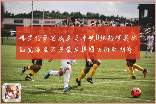 佛罗伦萨客战罗马冲破B组噩梦奥林匹克球场只差最后拼图决胜时刻即将来临