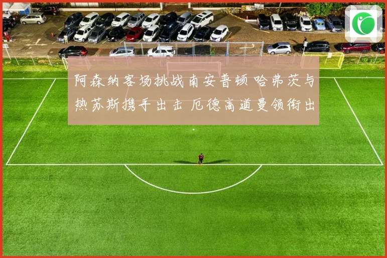 阿森纳客场挑战南安普顿 哈弗茨与热苏斯携手出击 厄德高道曼领衔出战